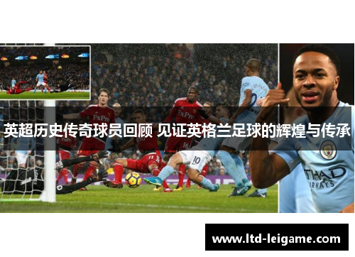 英超历史传奇球员回顾 见证英格兰足球的辉煌与传承 英超历史传奇球员回顾 见证英格兰足球的辉煌与传承