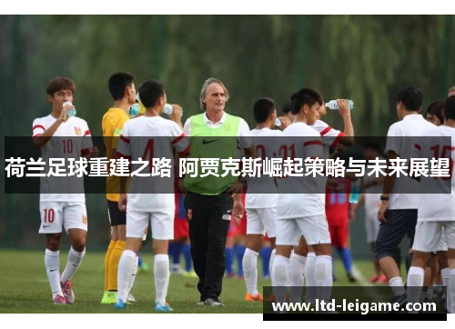 荷兰足球重建之路 阿贾克斯崛起策略与未来展望 荷兰足球重建之路 阿贾克斯崛起策略与未来展望