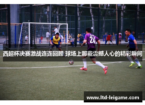 西超杯决赛激战连连回顾 球场上那些震撼人心的精彩瞬间 西超杯决赛激战连连回顾 球场上那些震撼人心的精彩瞬间