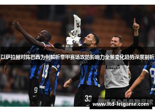 以萨拉赫对阵巴西为例解析意甲赛场攻防影响力全景变化趋势深度剖析 以萨拉赫对阵巴西为例解析意甲赛场攻防影响力全景变化趋势深度剖析