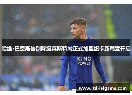 哈维·巴恩斯告别降级莱斯特城正式加盟纽卡新篇章开启