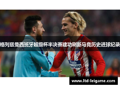 格列兹曼西班牙超级杯半决赛建功刷新马竞历史进球纪录